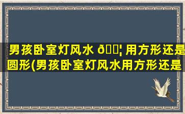 男孩卧室灯风水 🐦 用方形还是圆形(男孩卧室灯风水用方形还是圆形好)